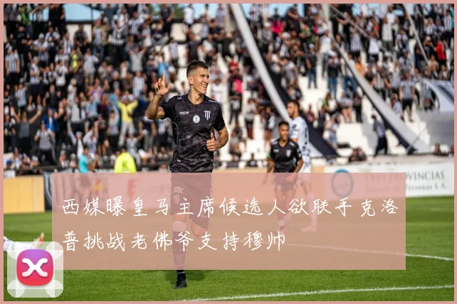 西媒曝皇马主席候选人欲联手克洛普挑战老佛爷支持穆帅