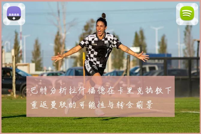 巴特分析拉什福德在卡里克执教下重返曼联的可能性与转会前景