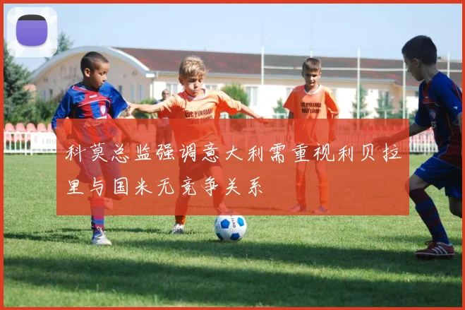 科莫总监强调意大利需重视利贝拉里与国米无竞争关系