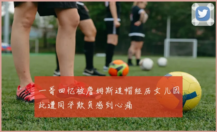 一哥回忆被詹姆斯追帽经历女儿因此遭同学欺负感到心痛