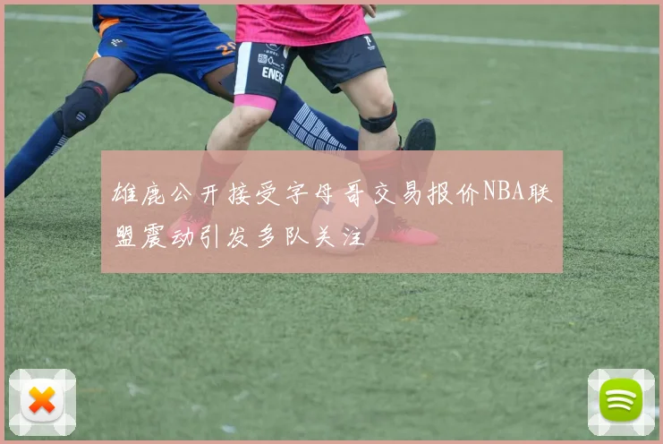 雄鹿公开接受字母哥交易报价NBA联盟震动引发多队关注