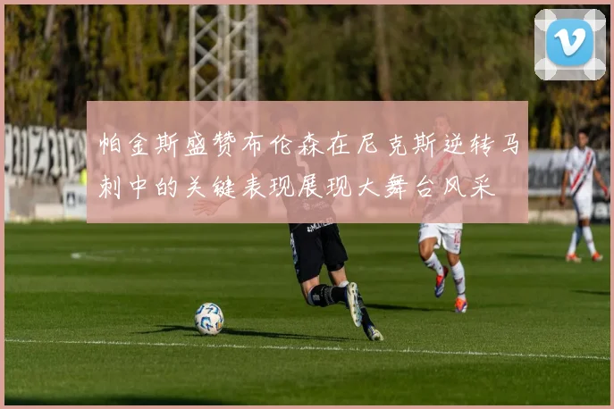 帕金斯盛赞布伦森在尼克斯逆转马刺中的关键表现展现大舞台风采