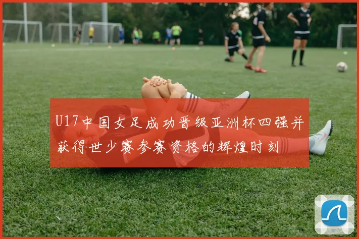 U17中国女足成功晋级亚洲杯四强并获得世少赛参赛资格的辉煌时刻