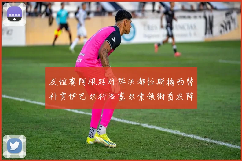 友谊赛阿根廷对阵洪都拉斯梅西替补贾伊巴尔科洛塞尔索领衔首发阵容