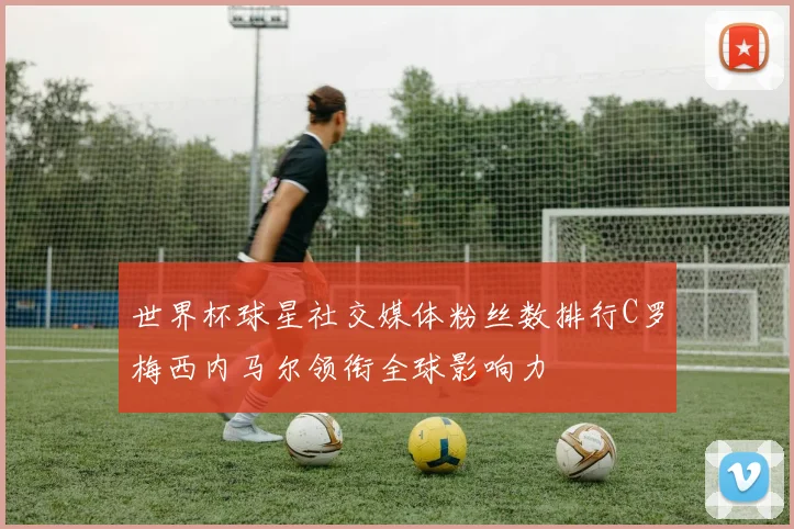 世界杯球星社交媒体粉丝数排行C罗梅西内马尔领衔全球影响力