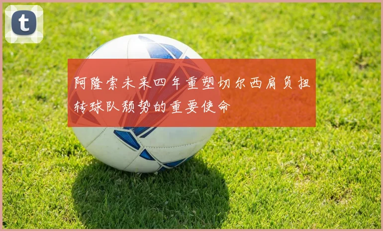 阿隆索未来四年重塑切尔西肩负扭转球队颓势的重要使命