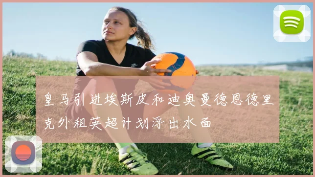 皇马引进埃斯皮和迪奥曼德恩德里克外租英超计划浮出水面