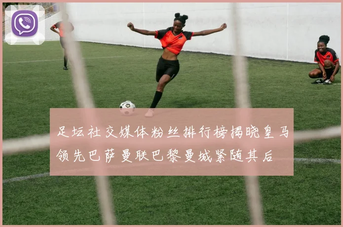 足坛社交媒体粉丝排行榜揭晓皇马领先巴萨曼联巴黎曼城紧随其后