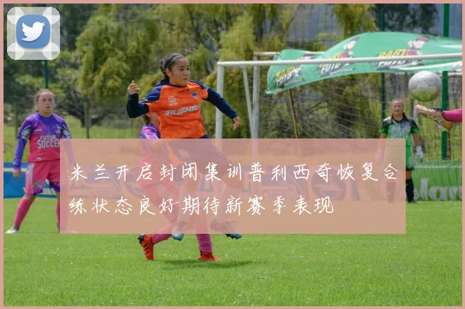 米兰开启封闭集训普利西奇恢复合练状态良好期待新赛季表现