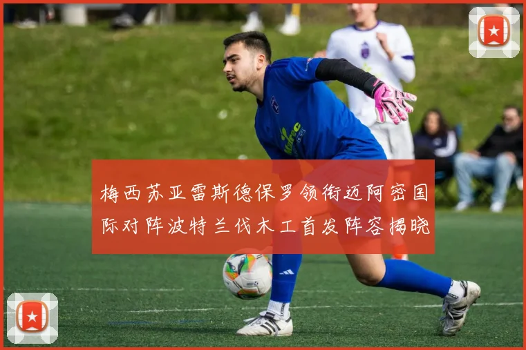 梅西苏亚雷斯德保罗领衔迈阿密国际对阵波特兰伐木工首发阵容揭晓