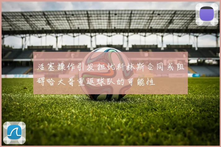 活塞操作引发担忧科林斯合同或阻碍哈大哥重返球队的可能性