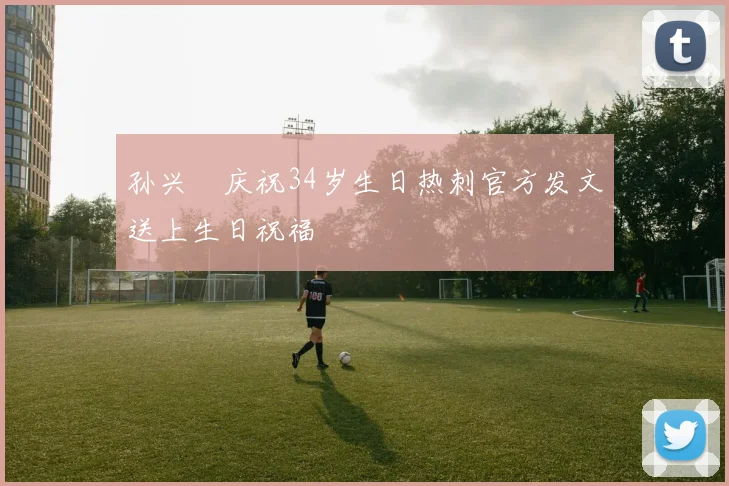 孙兴慜庆祝34岁生日热刺官方发文送上生日祝福