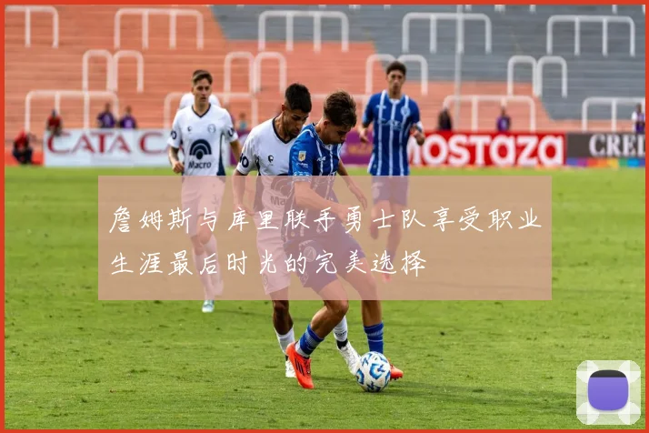 詹姆斯与库里联手勇士队享受职业生涯最后时光的完美选择