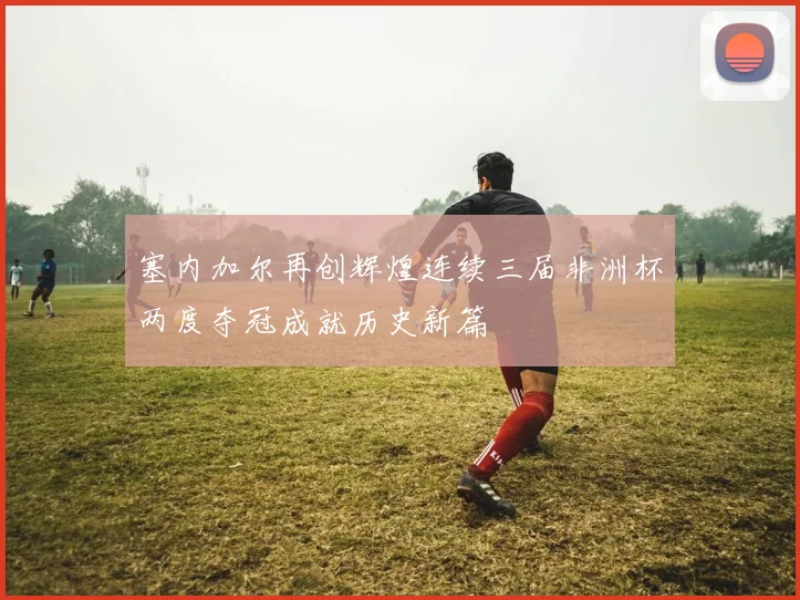 塞内加尔再创辉煌连续三届非洲杯两度夺冠成就历史新篇