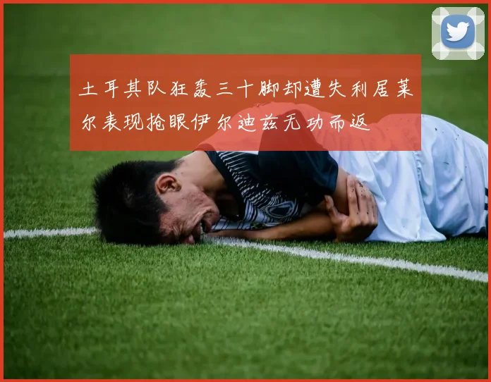 土耳其队狂轰三十脚却遭失利居莱尔表现抢眼伊尔迪兹无功而返