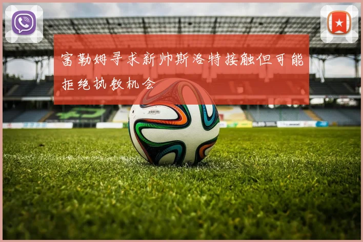 富勒姆寻求新帅斯洛特接触但可能拒绝执教机会