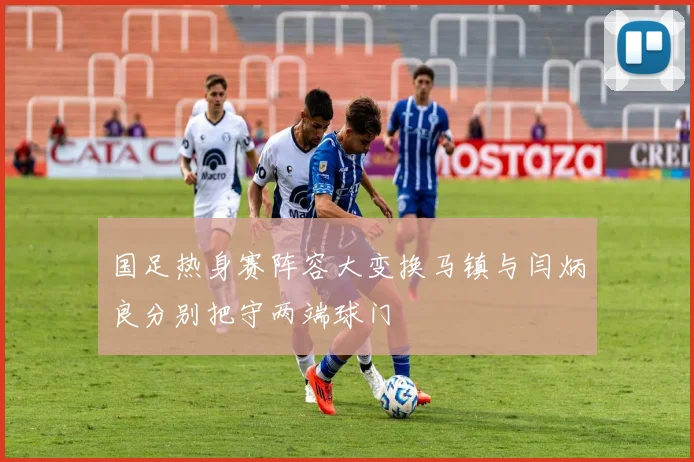 国足热身赛阵容大变换马镇与闫炳良分别把守两端球门