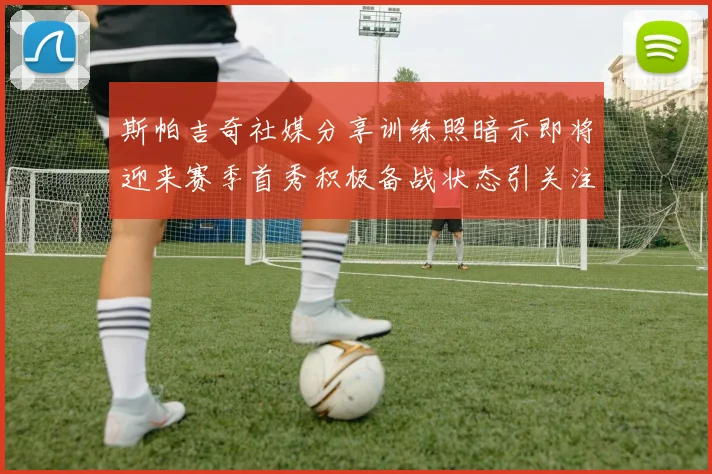 斯帕吉奇社媒分享训练照暗示即将迎来赛季首秀积极备战状态引关注