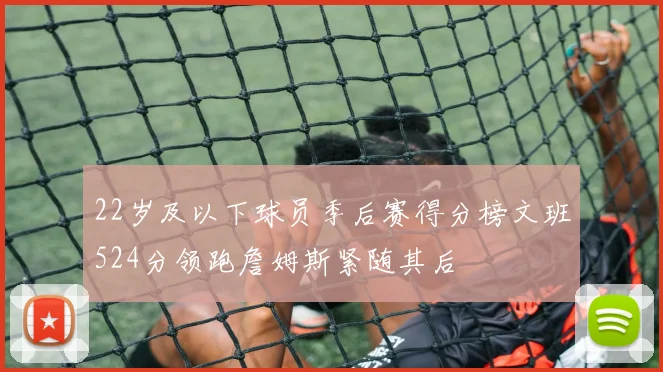 22岁及以下球员季后赛得分榜文班524分领跑詹姆斯紧随其后