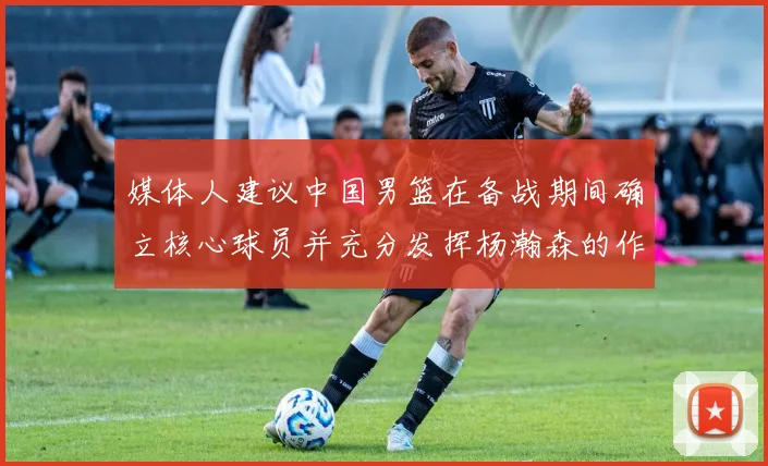 媒体人建议中国男篮在备战期间确立核心球员并充分发挥杨瀚森的作用