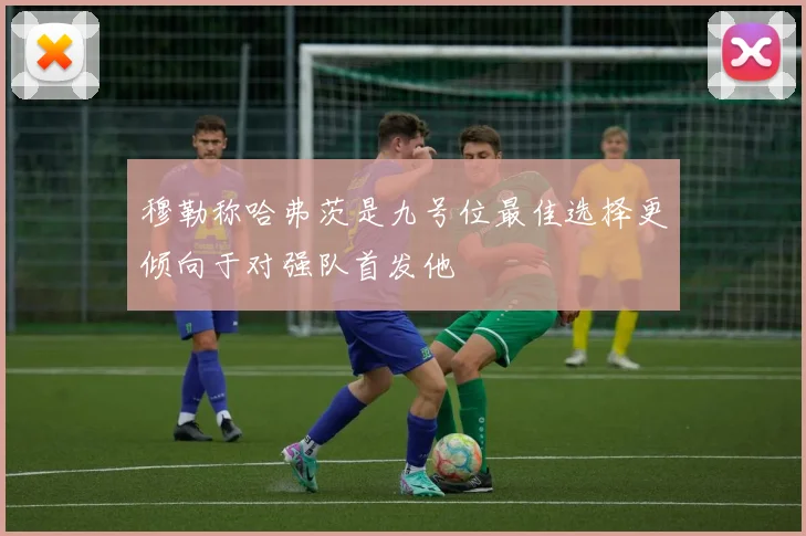 穆勒称哈弗茨是九号位最佳选择更倾向于对强队首发他