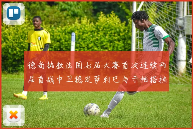 德尚执教法国七届大赛首次连续两届首战中卫稳定萨利巴与于帕搭档