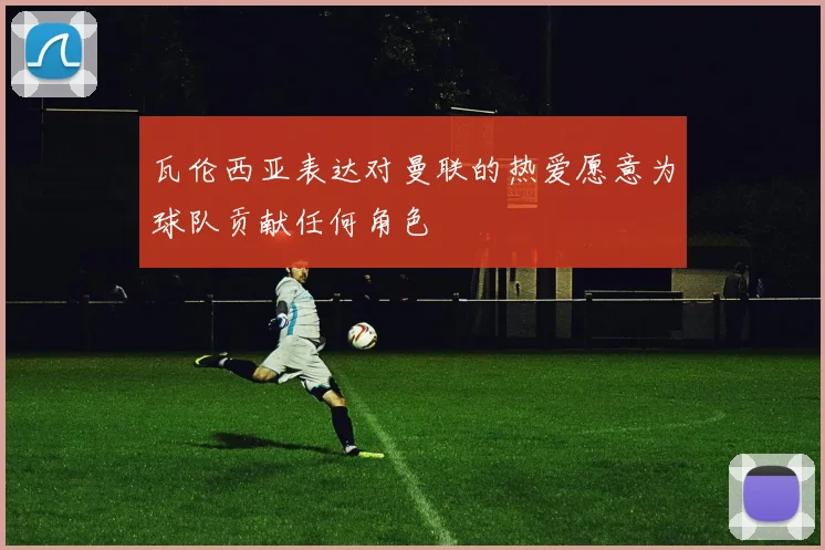 瓦伦西亚表达对曼联的热爱愿意为球队贡献任何角色