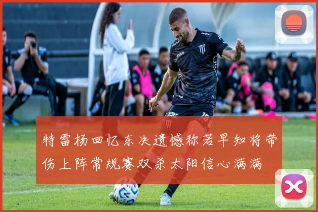 特雷杨回忆东决遗憾称若早知将带伤上阵常规赛双杀太阳信心满满