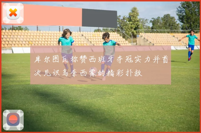 库尔图瓦称赞西班牙夺冠实力并首次见识乌奈西蒙的精彩扑救